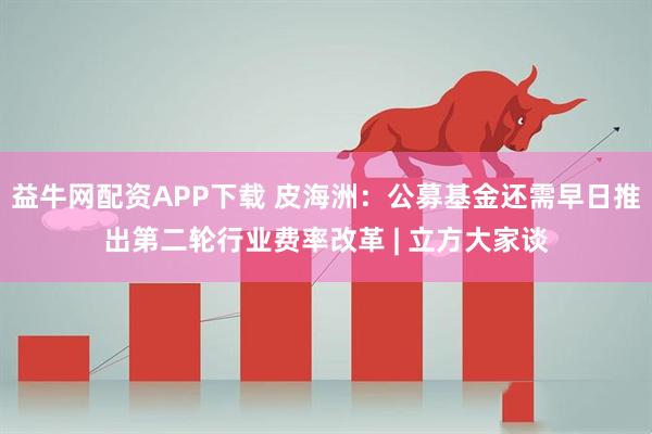 益牛网配资APP下载 皮海洲：公募基金还需早日推出第二轮行业费率改革 | 立方大家谈