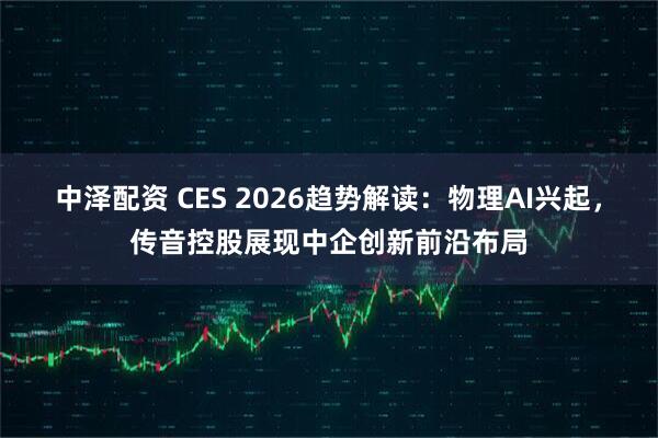 中泽配资 CES 2026趋势解读：物理AI兴起，传音控股展现中企创新前沿布局