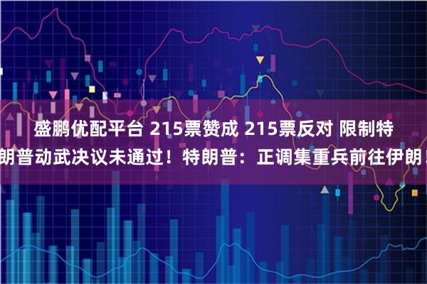 盛鹏优配平台 215票赞成 215票反对 限制特朗普动武决议未通过！特朗普：正调集重兵前往伊朗！