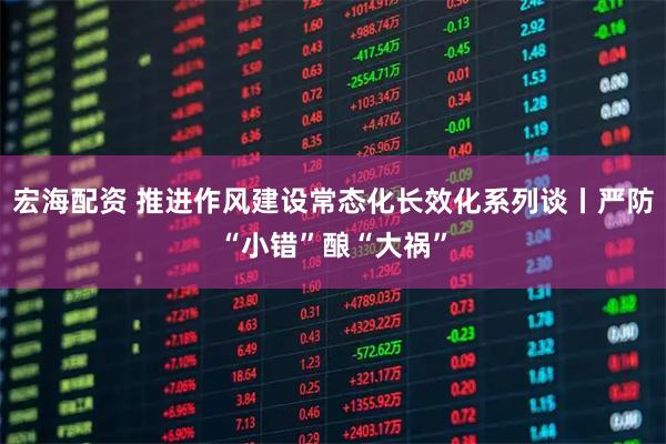 宏海配资 推进作风建设常态化长效化系列谈丨严防“小错”酿“大祸”