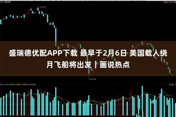 盛瑞德优配APP下载 最早于2月6日 美国载人绕月飞船将出发｜画说热点