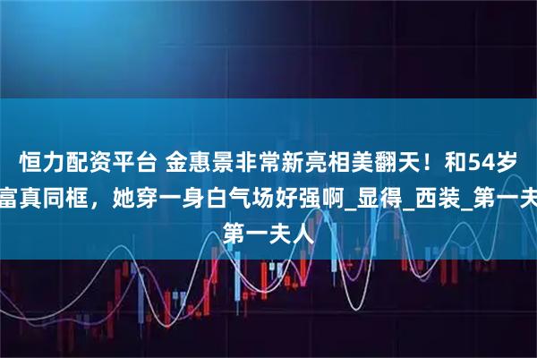 恒力配资平台 金惠景非常新亮相美翻天！和54岁李富真同框，她穿一身白气场好强啊_显得_西装_第一夫人