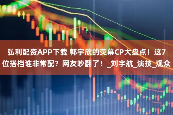 弘利配资APP下载 郭宇欣的荧幕CP大盘点！这7位搭档谁非常配？网友吵翻了！_刘宇航_演技_观众