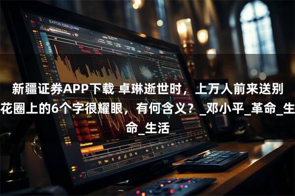 新疆证券APP下载 卓琳逝世时，上万人前来送别，花圈上的6个字很耀眼，有何含义？_邓小平_革命_生活