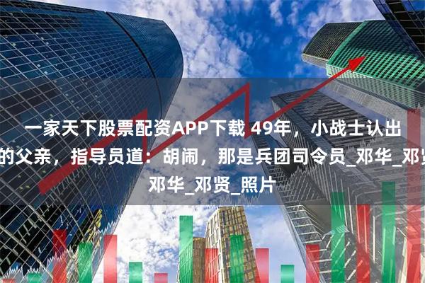 一家天下股票配资APP下载 49年，小战士认出报纸上的父亲，指导员道：胡闹，那是兵团司令员_邓华_邓贤_照片