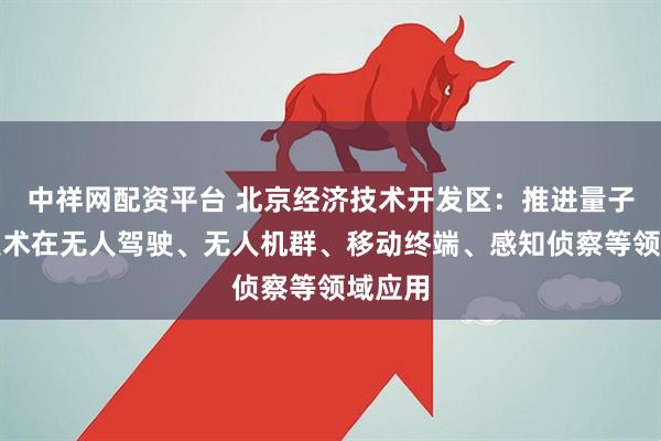 中祥网配资平台 北京经济技术开发区：推进量子通信技术在无人驾驶、无人机群、移动终端、感知侦察等领域应用