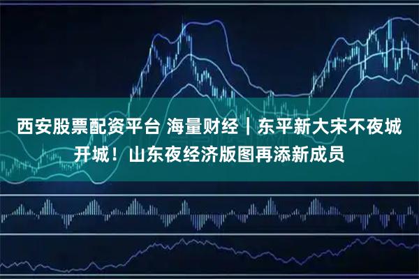 西安股票配资平台 海量财经｜东平新大宋不夜城开城！山东夜经济版图再添新成员