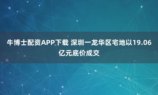 牛博士配资APP下载 深圳一龙华区宅地以19.06亿元底价成交