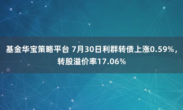 基金华宝策略平台 7月30日利群转债上涨0.59%，转股溢价率17.06%