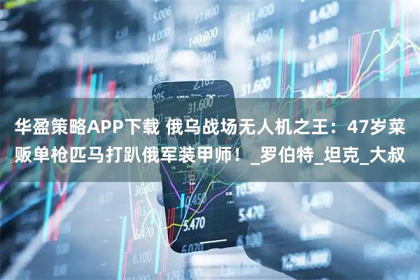华盈策略APP下载 俄乌战场无人机之王:47岁菜贩单枪匹马打趴俄军装甲师!_罗伯特_坦克_大叔