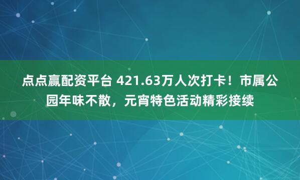 点点赢配资平台 421.63万人次打卡！市属公园年味不散，元宵特色活动精彩接续