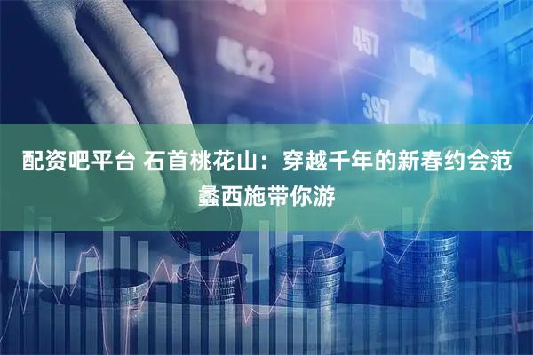 配资吧平台 石首桃花山：穿越千年的新春约会范蠡西施带你游