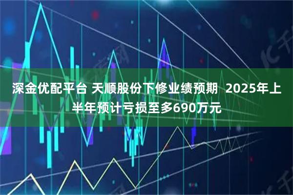深金优配平台 天顺股份下修业绩预期  2025年上半年预计亏损至多690万元