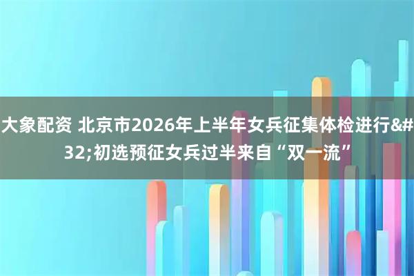 大象配资 北京市2026年上半年女兵征集体检进行 初选预征女兵过半来自“双一流”
