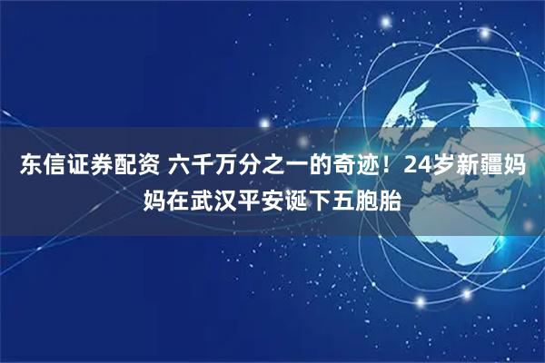 东信证券配资 六千万分之一的奇迹！24岁新疆妈妈在武汉平安诞下五胞胎