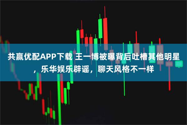 共赢优配APP下载 王一博被曝背后吐槽其他明星，乐华娱乐辟谣，聊天风格不一样