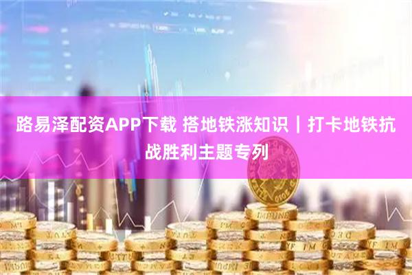 路易泽配资APP下载 搭地铁涨知识｜打卡地铁抗战胜利主题专列