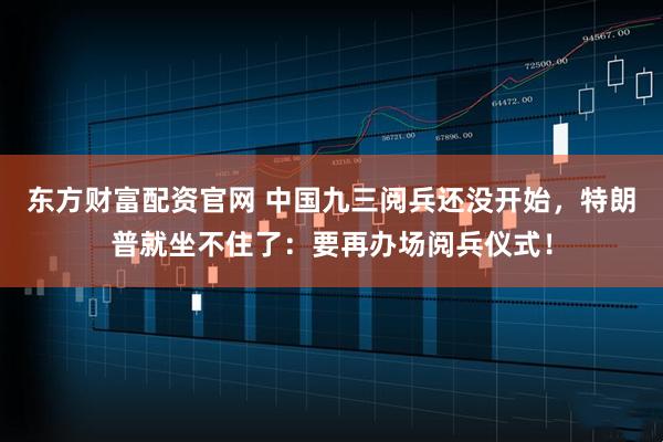 东方财富配资官网 中国九三阅兵还没开始，特朗普就坐不住了：要再办场阅兵仪式！