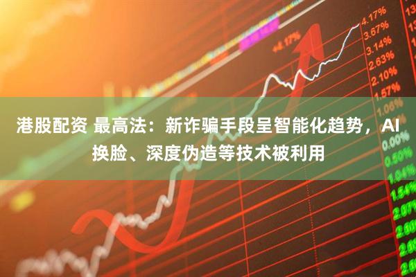 港股配资 最高法：新诈骗手段呈智能化趋势，AI换脸、深度伪造等技术被利用