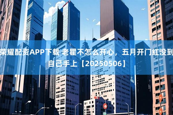 荣耀配资APP下载 老瞿不怎么开心，五月开门红没到自己手上【20250506】