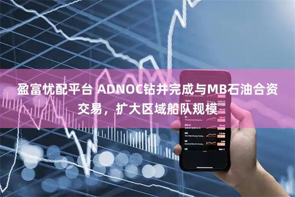 盈富忧配平台 ADNOC钻井完成与MB石油合资交易，扩大区域船队规模