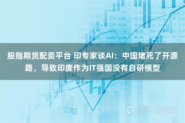 股指期货配资平台 印专家谈AI：中国堵死了开源路，导致印度作为IT强国没有自研模型